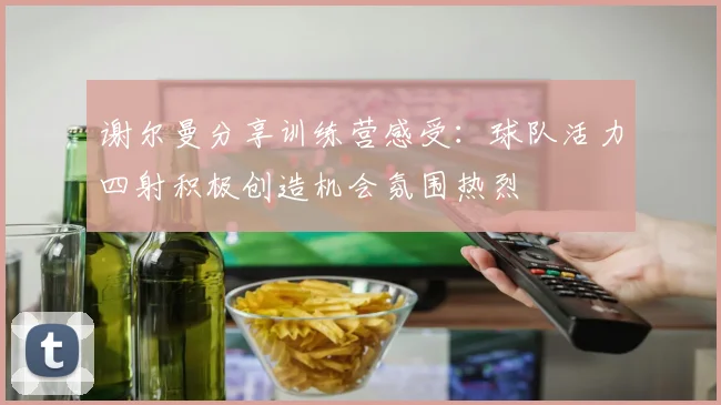 谢尔曼分享训练营感受：球队活力四射积极创造机会氛围热烈