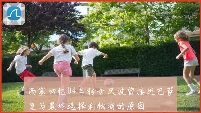 西塞回忆04年转会风波曾接近巴萨皇马最终选择利物浦的原因