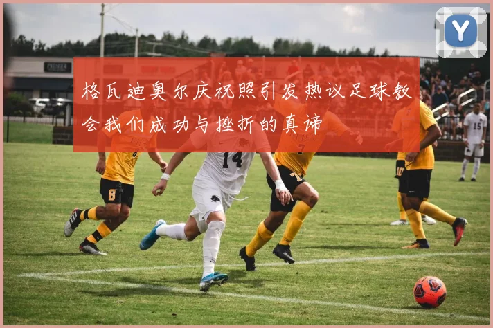 格瓦迪奥尔庆祝照引发热议足球教会我们成功与挫折的真谛