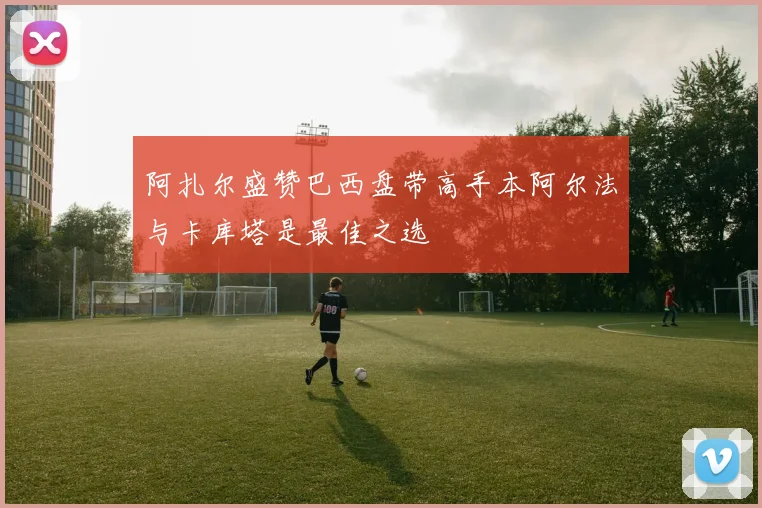 阿扎尔盛赞巴西盘带高手本阿尔法与卡库塔是最佳之选