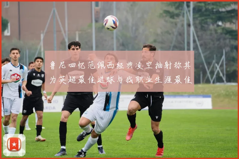 鲁尼回忆范佩西经典凌空抽射称其为英超最佳进球与我职业生涯最佳传球结合