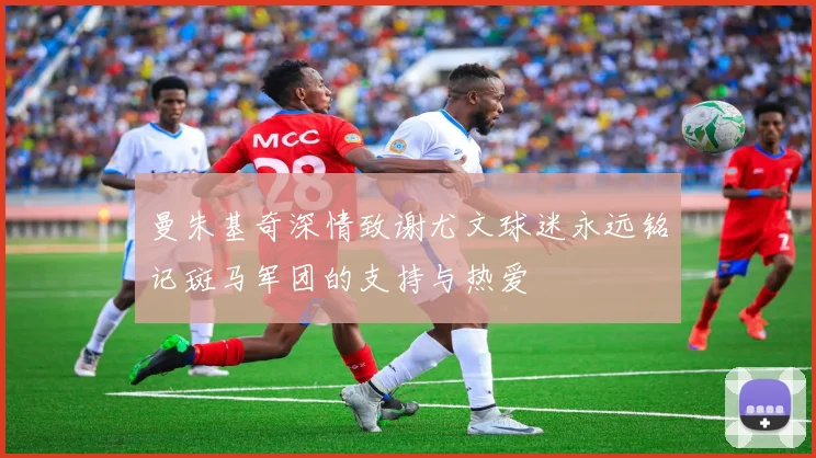 曼朱基奇深情致谢尤文球迷永远铭记斑马军团的支持与热爱