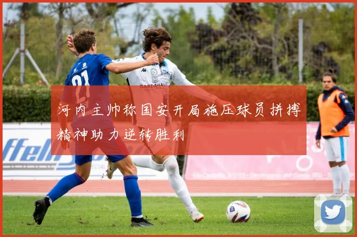 河内主帅称国安开局施压球员拼搏精神助力逆转胜利
