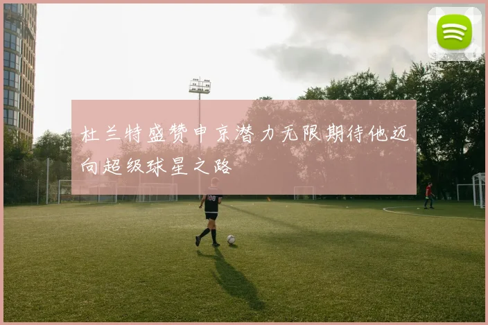 杜兰特盛赞申京潜力无限期待他迈向超级球星之路