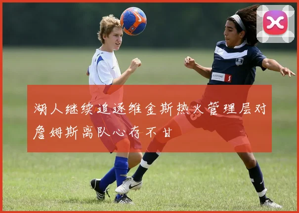 湖人继续追逐维金斯热火管理层对詹姆斯离队心存不甘