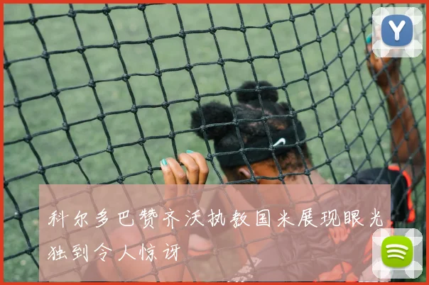 科尔多巴赞齐沃执教国米展现眼光独到令人惊讶