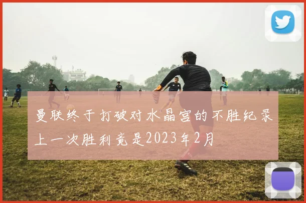 曼联终于打破对水晶宫的不胜纪录上一次胜利竟是2023年2月