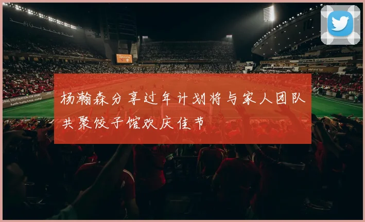 杨瀚森分享过年计划将与家人团队共聚饺子馆欢庆佳节