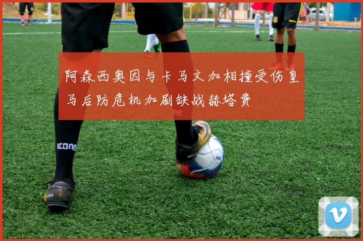 阿森西奥因与卡马文加相撞受伤皇马后防危机加剧缺战赫塔费