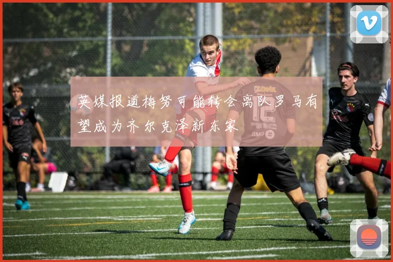 英媒报道梅努可能转会离队罗马有望成为齐尔克泽新东家