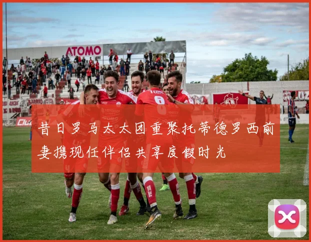 昔日罗马太太团重聚托蒂德罗西前妻携现任伴侣共享度假时光