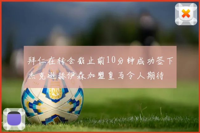 拜仁在转会截止前10分钟成功签下杰克逊赫伊森加盟皇马令人期待