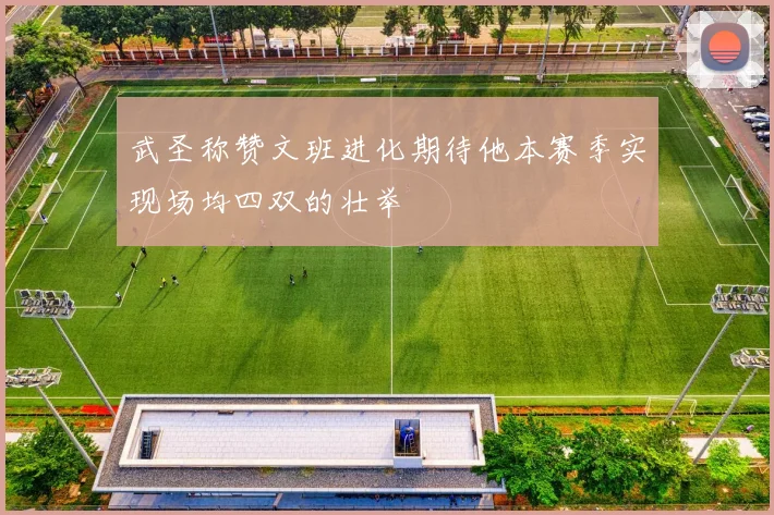 武圣称赞文班进化期待他本赛季实现场均四双的壮举