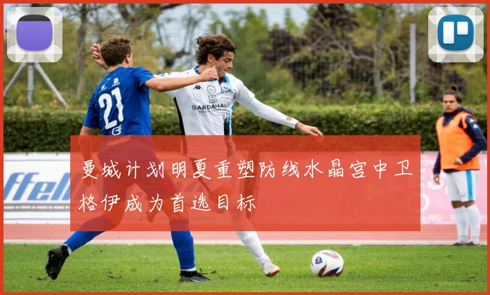 曼城计划明夏重塑防线水晶宫中卫格伊成为首选目标