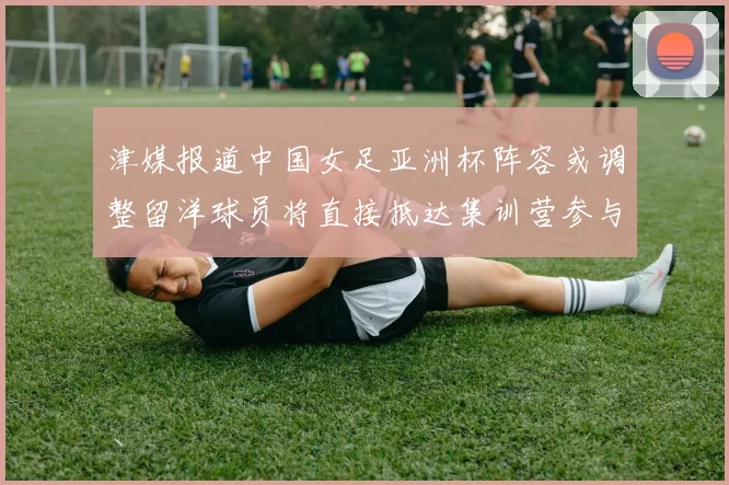津媒报道中国女足亚洲杯阵容或调整留洋球员将直接抵达集训营参与备战